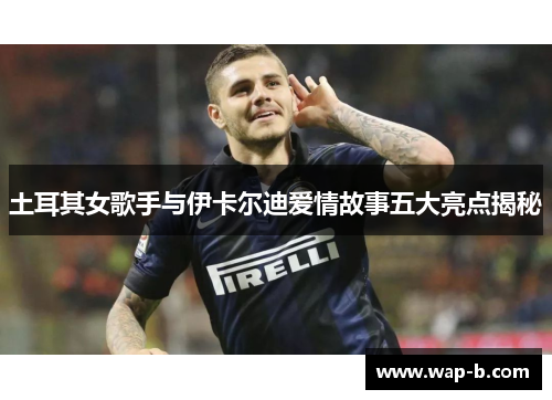 土耳其女歌手与伊卡尔迪爱情故事五大亮点揭秘