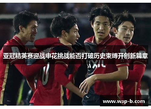 亚冠精英赛迎战申花挑战能否打破历史束缚开创新篇章
