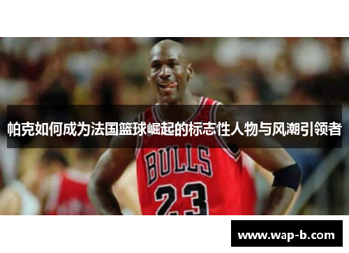 帕克如何成为法国篮球崛起的标志性人物与风潮引领者
