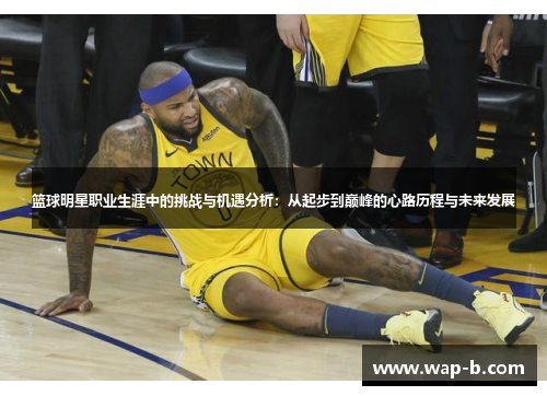 篮球明星职业生涯中的挑战与机遇分析：从起步到巅峰的心路历程与未来发展
