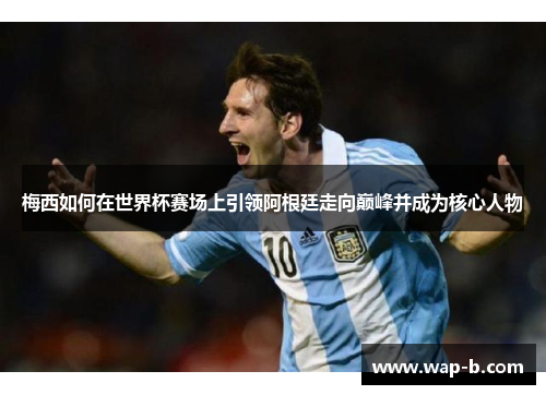 梅西如何在世界杯赛场上引领阿根廷走向巅峰并成为核心人物