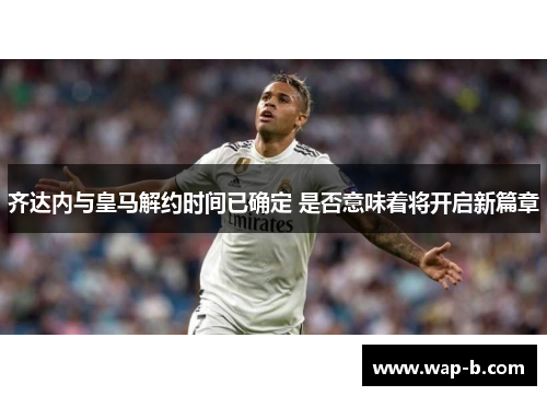 齐达内与皇马解约时间已确定 是否意味着将开启新篇章
