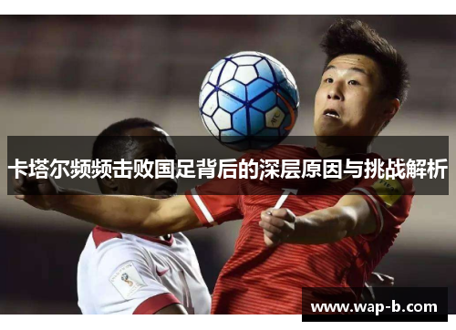 卡塔尔频频击败国足背后的深层原因与挑战解析