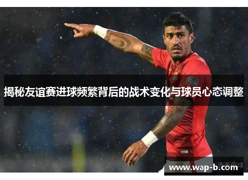 揭秘友谊赛进球频繁背后的战术变化与球员心态调整 揭秘友谊赛进球频繁背后的战术变化与球员心态调整
