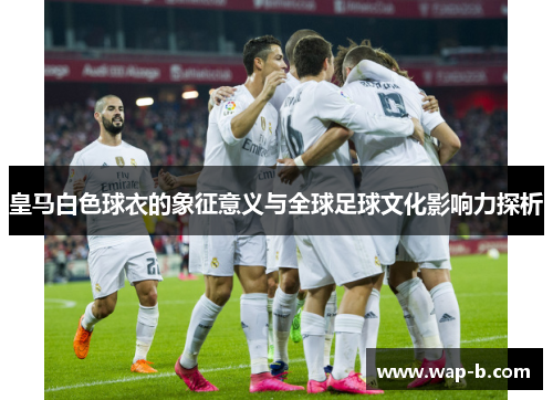 皇马白色球衣的象征意义与全球足球文化影响力探析