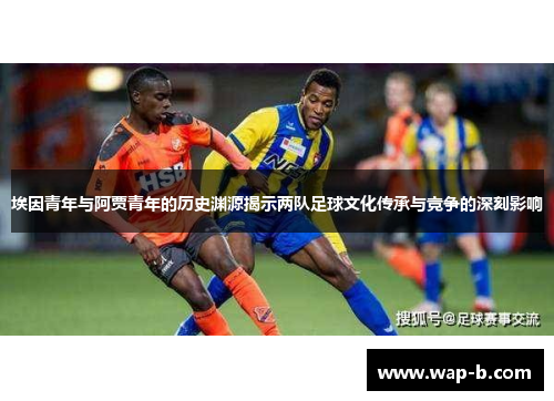 埃因青年与阿贾青年的历史渊源揭示两队足球文化传承与竞争的深刻影响